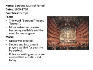 Name: Baroque Musical Period
Dates: 1600-1750
Countries: Europe
Facts:
• The word “baroque” means
  “broken”.
• More instruments were
  becoming available and the
  need for music grew.
Music:
• Opera was created.
• Singers and instrument
  players studied for years to
  be perfect.
• Rules for writing music were
  created that are still used
  today.
 