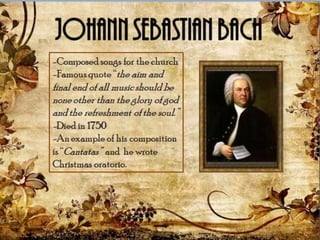 -Composed songs for the
church
-Famous quote “the aim and
final end of all music should
be none other than the glory
of god and the refreshment of
the soul.”
-Died in 1750
-An example of his
composition is “Cantatas”
and he wrote Christmas
oratorio.
