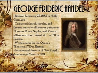 -Born on February 23. 1685 in
Halle Germany
-Composed church, secular, and
theatre music for illustrious
patrons in Florence, Rome,
Naples, and Venice.
-His opera titled “Rinalodo” in
1711 in London.
-Wrote operas for the Queen’s
Theatre in 1719 in Britain’
-Founder and director of New
Royal Academy of Music in 1719