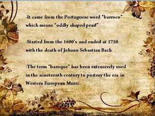 -It came from the Portuguese
word “barroco” which means
“oddly shaped pearl”
-Started from the 1600’s and
ended at 1750 with the death of
Johann Sebastian Bach
-The term “baroque” has been
extensively used in the
nineteenth century to portray
the era in Western European
