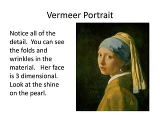 Vermeer Portrait
Notice all of the
detail. You can see
the folds and
wrinkles in the
material. Her face
is 3 dimensional.
Look at the shine
on the pearl.
 