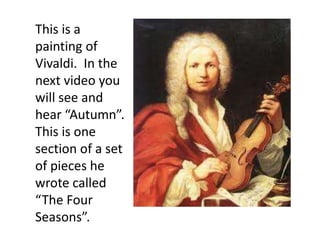 This is a
painting of
Vivaldi. In the
next video you
will see and
hear “Autumn”.
This is one
section of a set
of pieces he
wrote called
“The Four
Seasons”.
 