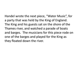 Handel wrote the next piece, “Water Music”, for
a party that was held by the King of England.
The King and his guests sat on the shore of the
Thames river, and watched a parade of boats
and barges. The musicians for this piece rode on
one of the barges and played for the King as
they floated down the river.
 