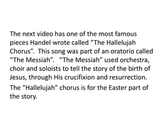 The next video has one of the most famous
pieces Handel wrote called “The Hallelujah
Chorus”. This song was part of an oratorio called
“The Messiah”. “The Messiah” used orchestra,
choir and soloists to tell the story of the birth of
Jesus, through His crucifixion and resurrection.
The “Hallelujah” chorus is for the Easter part of
the story.
 