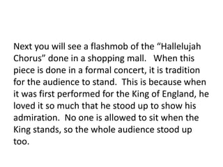 Next you will see a flashmob of the “Hallelujah
Chorus” done in a shopping mall. When this
piece is done in a formal concert, it is tradition
for the audience to stand. This is because when
it was first performed for the King of England, he
loved it so much that he stood up to show his
admiration. No one is allowed to sit when the
King stands, so the whole audience stood up
too.
 