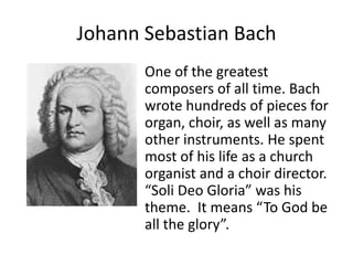 Johann Sebastian Bach
One of the greatest
composers of all time. Bach
wrote hundreds of pieces for
organ, choir, as well as many
other instruments. He spent
most of his life as a church
organist and a choir director.
“Soli Deo Gloria” was his
theme. It means “To God be
all the glory”.
 