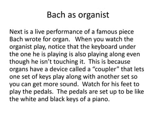 Bach as organist
Next is a live performance of a famous piece
Bach wrote for organ. When you watch the
organist play, notice that the keyboard under
the one he is playing is also playing along even
though he isn’t touching it. This is because
organs have a device called a “coupler” that lets
one set of keys play along with another set so
you can get more sound. Watch for his feet to
play the pedals. The pedals are set up to be like
the white and black keys of a piano.
 