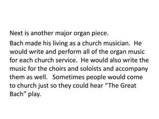 Next is another major organ piece.
Bach made his living as a church musician. He
would write and perform all of the organ music
for each church service. He would also write the
music for the choirs and soloists and accompany
them as well. Sometimes people would come
to church just so they could hear “The Great
Bach” play.
 
