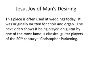 Jesu, Joy of Man’s Desiring
This piece is often used at weddings today. It
was originally written for choir and organ. The
next video shows it being played on guitar by
one of the most famous classical guitar players
of the 20th century – Christopher Parkening.
 