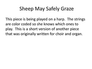 Sheep May Safely Graze
This piece is being played on a harp. The strings
are color coded so she knows which ones to
play. This is a short version of another piece
that was originally written for choir and organ.
 