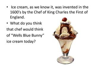 • Ice cream, as we know it, was invented in the
1600's by the Chef of King Charles the First of
England.
• What do you think
that chef would think
of “Wells Blue Bunny”
ice cream today?
 