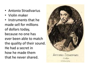 • Antonio Stradivarius
• Violin maker
• Instruments that he
made sell for millions
of dollars today,
because no one has
ever been able to match
the quality of their sound.
He had a secret in
how he made them
that he never shared.
 