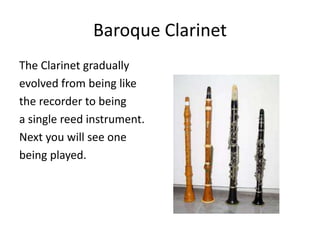Baroque Clarinet
The Clarinet gradually
evolved from being like
the recorder to being
a single reed instrument.
Next you will see one
being played.
 