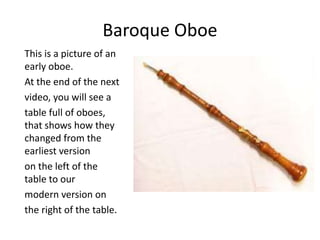 Baroque Oboe
This is a picture of an
early oboe.
At the end of the next
video, you will see a
table full of oboes,
that shows how they
changed from the
earliest version
on the left of the
table to our
modern version on
the right of the table.
 