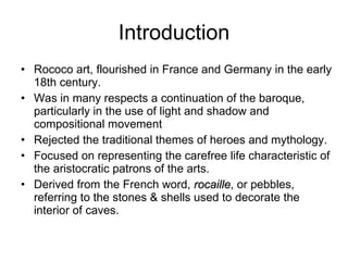 Introduction Rococo art, flourished in France and Germany in the early 18th century. Was in many respects a continuation of the baroque, particularly in the use of light and shadow and compositional movement Rejected the traditional themes of heroes and mythology. Focused on representing the carefree life characteristic of the aristocratic patrons of the arts.  Derived from the French word,  rocaille , or pebbles, referring to the stones & shells used to   decorate the interior of caves. 