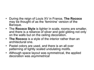 During the reign of Louis XV in France,  The Rococo  may be thought of as the ‘feminine’ version of the Baroque. The  Rococo Style  is lighter in scale, rooms are smaller, and there is a reliance of silver and gold gilding not only on the walls but on the ceiling decoration. The Rococo  is a style of the interior rather than an architectural one.  Pastel colors are used, and there is an all over patterning of lightly scaled undulating motifs. Although space layout was symmetrical, the applied decoration was  asymmetrical 