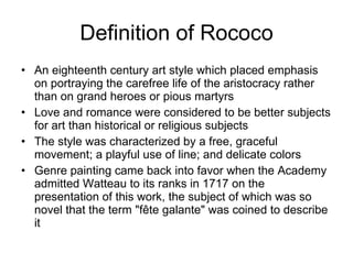 Definition of Rococo An eighteenth century art style which placed emphasis on portraying the carefree life of the aristocracy rather than on grand heroes or pious martyrs  Love and romance were considered to be better subjects for art than historical or religious subjects The style was characterized by a free, graceful movement; a playful use of line; and delicate colors Genre painting came back into favor when the Academy admitted Watteau to its ranks in 1717 on the presentation of this work, the subject of which was so novel that the term "fête galante" was coined to describe it  