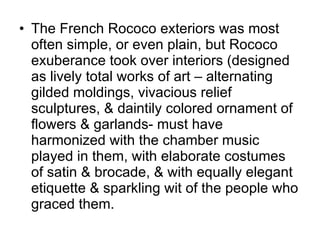 The French Rococo exteriors was most often simple, or even plain, but Rococo exuberance took over interiors (designed as lively total works of art – alternating gilded moldings, vivacious relief sculptures, & daintily colored ornament of flowers & garlands- must have harmonized with the chamber music played in them, with elaborate costumes of satin & brocade, & with equally elegant etiquette & sparkling wit of the people who graced them. 