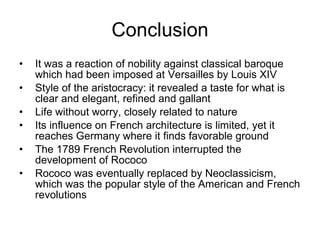 Conclusion It was a reaction of nobility against classical baroque which had been imposed at Versailles by Louis XIV Style of the aristocracy: it revealed a taste for what is clear and elegant, refined and gallant Life without worry, closely related to nature  Its influence on French architecture is limited, yet it reaches Germany where it finds favorable ground  The 1789 French Revolution interrupted the development of Rococo Rococo was eventually replaced by Neoclassicism, which was the popular style of the American and French revolutions  