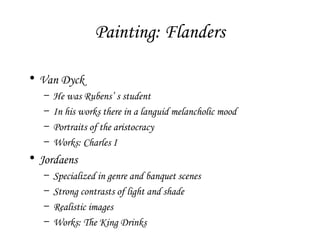 Painting: Flanders
• Van Dyck
–
–
–
–

He was Rubens’ s student
In his works there in a languid melancholic mood
Portraits of the aristocracy
Works: Charles I

• Jordaens
–
–
–
–

Specialized in genre and banquet scenes
Strong contrasts of light and shade
Realistic images
Works: The King Drinks

 