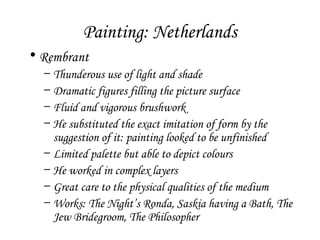 Painting: Netherlands
• Rembrant
–
–
–
–
–
–
–
–

Thunderous use of light and shade
Dramatic figures filling the picture surface
Fluid and vigorous brushwork
He substituted the exact imitation of form by the
suggestion of it: painting looked to be unfinished
Limited palette but able to depict colours
He worked in complex layers
Great care to the physical qualities of the medium
Works: The Night’s Ronda, Saskia having a Bath, The
Jew Bridegroom, The Philosopher

 