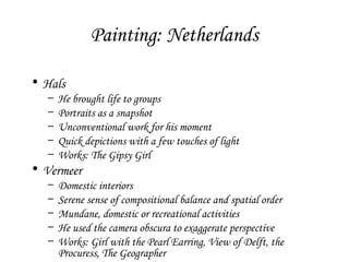 Painting: Netherlands
• Hals
–
–
–
–
–

He brought life to groups
Portraits as a snapshot
Unconventional work for his moment
Quick depictions with a few touches of light
Works: The Gipsy Girl

• Vermeer
–
–
–
–
–

Domestic interiors
Serene sense of compositional balance and spatial order
Mundane, domestic or recreational activities
He used the camera obscura to exaggerate perspective
Works: Girl with the Pearl Earring, View of Delft, the
Procuress, The Geographer

 