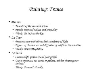 Painting: France
• Poussin

– Founder of the classical school
– Myths, essential subject and sensuality
– Works: Et in Arcadia Ego

• La Tour

– Preocupation with the realistic rendering of light
– Effects of chiaroscuro and diffusion of artificial illumination
– Works: Marie Magdalene

• Le Nain

– Common life, peasants and poor people
– Grave presences, not comic or gallant, neither picaresque or
satirical
– Works: Peasant’s Family

 