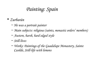 Painting: Spain
• Zurbarán
–
–
–
–
–

He was a portrait painter
Main subjects: religious (saints, monastic orders’ members)
Austere, harsh, hard edged style
Still-lives
Works: Paintings of the Guadalupe Monastery, Sainte
Casilde, Still-life with lemons

 