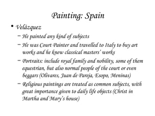 Painting: Spain
• Velázquez
– He painted any kind of subjects
– He was Court Painter and travelled to Italy to buy art
works and he knew classical masters’ works
– Portraits: include royal family and nobility, some of them
equestrian, but also normal people of the court or even
beggars (Olivares, Juan de Pareja, Esopo, Meninas)
– Religious paintings are treated as common subjects, with
great importance given to daily life objects (Christ in
Martha and Mary’s house)

 