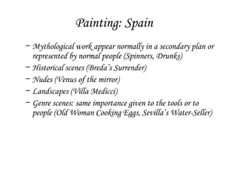 Painting: Spain
– Mythological work appear normally in a secondary plan or
represented by normal people (Spinners, Drunks)
– Historical scenes (Breda’s Surrender)
– Nudes (Venus of the mirror)
– Landscapes (Villa Medicci)
– Genre scenes: same importance given to the tools or to
people (Old Woman Cooking Eggs, Sevilla’s Water-Seller)

 