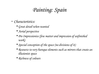 Painting: Spain
– Characteristics:
• Great detail when wanted
• Aerial perspective
• Pre-Impressioniss (few matter and impression of unfinished
work)
• Special conception of the space (no divisions of it)
• Resource to very baroque elements such as mirrors that create an
illusionist space
• Richness of colours

 