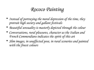 Rococo Painting
• Instead of portraying the moral depression of the time, they
protrait high society and gallant festivals
• Beautiful sensuality is masterly depicted through the colour
• Conversations, rural pleasures, character as the Italian and
French Commendians indicates the spirit of this art
• Slim images, in unaffected pose, in rural sceneries and painted
with the finest colours

 