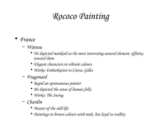 Rococo Painting
• France
– Wateau
• He depicted mankind as the most interesting natural element: affinity
toward them
• Elegant characters in vibrant colours
• Works: Embarkation to Citera, Gilles

– Fragonard
• Rapid an spontaneous painter
• He depicted the sense of human folly
• Works: The Swing

– Chardin
• Master of the still life
• Paintings in brown colours with mids, but loyal to reallity

 
