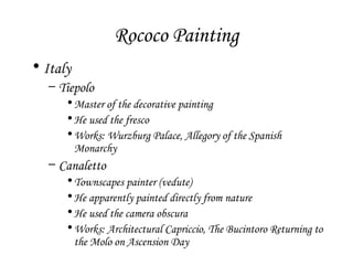 Rococo Painting
• Italy
– Tiepolo
• Master of the decorative painting
• He used the fresco
• Works: Wurzburg Palace, Allegory of the Spanish
Monarchy

– Canaletto
• Townscapes painter (vedute)
• He apparently painted directly from nature
• He used the camera obscura
• Works: Architectural Capriccio, The Bucintoro Returning to
the Molo on Ascension Day

 