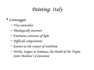 Painting: Italy
• Caravaggio
–
–
–
–
–
–

Very naturalist
Theologically incorrect
Enormous contrasts of light
Difficult compositions
Known as the creator of tenebrism
Works: Supper at Emmaus, the Death of the Virgin,
Saint Mathew’s Conversion

 