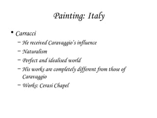 Painting: Italy
• Carracci
–
–
–
–

He received Caravaggio’s influence
Naturalism
Perfect and idealised world
His works are completely different from those of
Caravaggio
– Works: Cerasi Chapel

 