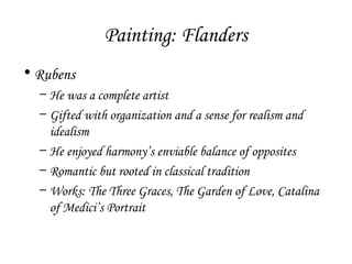 Painting: Flanders
• Rubens
– He was a complete artist
– Gifted with organization and a sense for realism and
idealism
– He enjoyed harmony’s enviable balance of opposites
– Romantic but rooted in classical tradition
– Works: The Three Graces, The Garden of Love, Catalina
of Medici’s Portrait

 