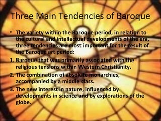 Three Main Tendencies of Baroque
• The variety within the Baroque period, in relation to
the cultural and intellectual developments of the era,
three tendencies are most important for the result of
the Baroque art period:
1. Baroque that was primarily associated with the
religious tensions within Western Christianity.
2. The combination of absolute monarchies,
accompanied by a middle class.
3. The new interest in nature, influenced by
developments in science and by explorations of the
globe.
 