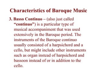 Characteristics of Baroque Music
3. Basso Continuo – (also just called
   “continuo”) is a particular type of
   musical accompaniment that was used
   extensively in the Baroque period. The
   instruments of the Baroque continuo
   usually consisted of a harpsichord and a
   cello, but might include other instruments
   such as organ instead of harpsichord and
   bassoon instead of or in addition to the
   cello.
 