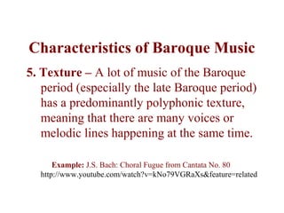 Characteristics of Baroque Music
5. Texture – A lot of music of the Baroque
   period (especially the late Baroque period)
   has a predominantly polyphonic texture,
   meaning that there are many voices or
   melodic lines happening at the same time.

      Example: J.S. Bach: Choral Fugue from Cantata No. 80
  http://www.youtube.com/watch?v=kNo79VGRaXs&feature=related
 