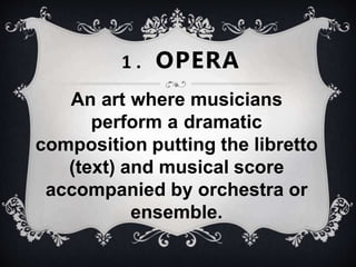 An art where musicians
perform a dramatic
composition putting the libretto
(text) and musical score
accompanied by orchestra or
ensemble.
1 . OPERA
 