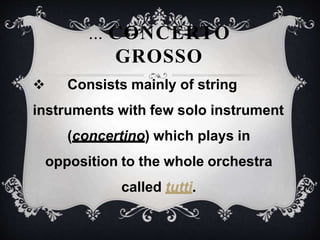  Consists mainly of string
instruments with few solo instrument
(concertino) which plays in
opposition to the whole orchestra
called tutti.
... CONCERTO
GROSSO
 