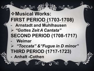 Musical Works:
FIRST PERIOD (1703-1708)
- Arnstadt and Muhlhausen
 “Gottes Zeit A Cantata”
SECOND PERIOD (1708-1717)
- Weimar
 “Toccata” &“Fugue in D minor”
THIRD PERIOD (1717-1723)
- Anhalt -Cothen
 