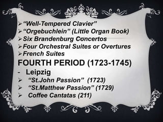 “Well-Tempered Clavier”
“Orgebuchlein” (Little Organ Book)
Six Brandenburg Concertos
Four Orchestral Suites or Overtures
French Suites
FOURTH PERIOD (1723-1745)
- Leipzig
 “St.John Passion” (1723)
 “St.Matthew Passion” (1729)
 Coffee Cantatas (211)
 