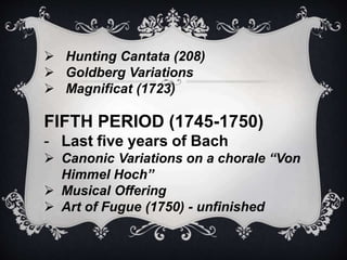  Hunting Cantata (208)
 Goldberg Variations
 Magnificat (1723)
FIFTH PERIOD (1745-1750)
- Last five years of Bach
 Canonic Variations on a chorale “Von
Himmel Hoch”
 Musical Offering
 Art of Fugue (1750) - unfinished
 
