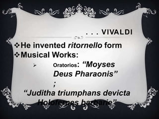 . . . VIVALDI
He invented ritornello form
Musical Works:
 Oratorios: “Moyses
Deus Pharaonis”
;
“Juditha triumphans devicta
Holofernes barbarie”
 