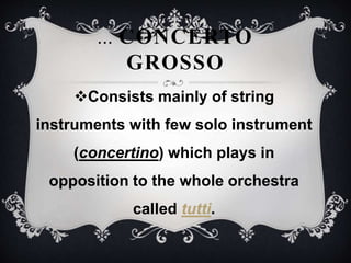 Consists mainly of string
instruments with few solo instrument
(concertino) which plays in
opposition to the whole orchestra
called tutti.
... CONCERTO
GROSSO
 