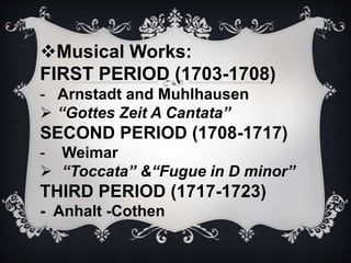 Musical Works:
FIRST PERIOD (1703-1708)
- Arnstadt and Muhlhausen
 “Gottes Zeit A Cantata”
SECOND PERIOD (1708-1717)
- Weimar
 “Toccata” &“Fugue in D minor”
THIRD PERIOD (1717-1723)
- Anhalt -Cothen
 