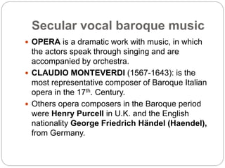 Secular vocal baroque music
 OPERA is a dramatic work with music, in which
the actors speak through singing and are
accompanied by orchestra.
 CLAUDIO MONTEVERDI (1567-1643): is the
most representative composer of Baroque Italian
opera in the 17th. Century.
 Others opera composers in the Baroque period
were Henry Purcell in U.K. and the English
nationality George Friedrich Händel (Haendel),
from Germany.
 