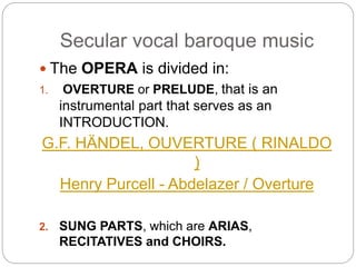 Secular vocal baroque music
 The OPERA is divided in:
1. OVERTURE or PRELUDE, that is an
instrumental part that serves as an
INTRODUCTION.
G.F. HÄNDEL, OUVERTURE ( RINALDO
)
Henry Purcell - Abdelazer / Overture
2. SUNG PARTS, which are ARIAS,
RECITATIVES and CHOIRS.
 